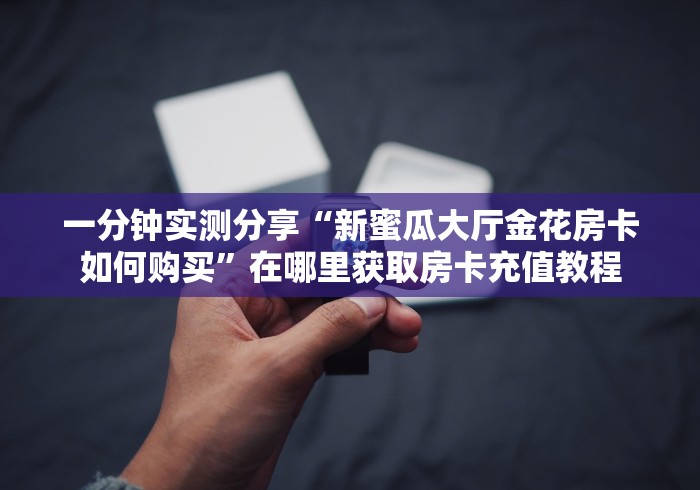 一分钟实测分享“新蜜瓜大厅金花房卡如何购买”在哪里获取房卡充值教程 一分钟实测分享“新蜜瓜大厅金花房卡如何购买”在哪里获取房卡充值教程