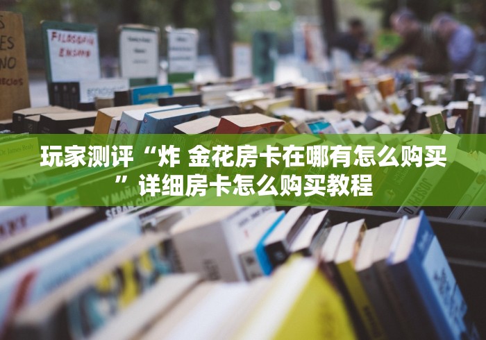 玩家测评“炸 金花房卡在哪有怎么购买”详细房卡怎么购买教程
