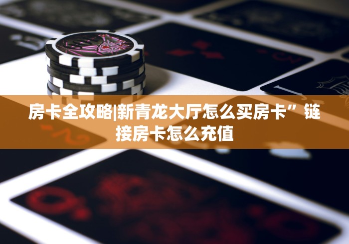 房卡全攻略|新青龙大厅怎么买房卡”链接房卡怎么充值