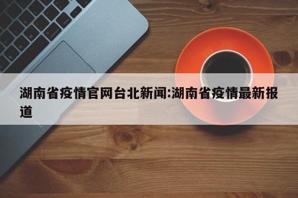 湖南省疫情官网台北新闻:湖南省疫情最新报道