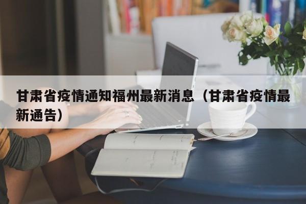 甘肃省疫情通知福州最新消息(甘肃省疫情最新通告)