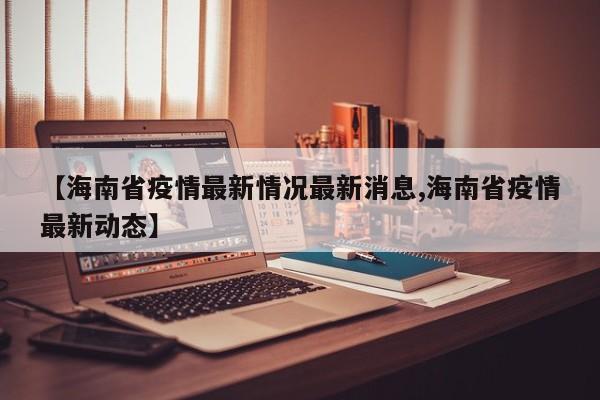 【海南省疫情最新情况最新消息,海南省疫情最新动态】