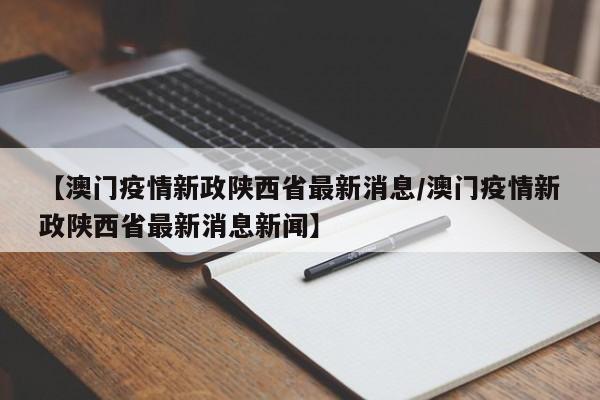 【澳门疫情新政陕西省最新消息/澳门疫情新政陕西省最新消息新闻】