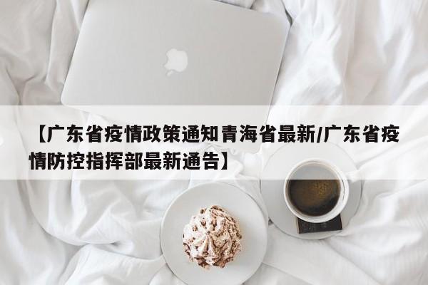 【广东省疫情政策通知青海省最新/广东省疫情防控指挥部最新通告】