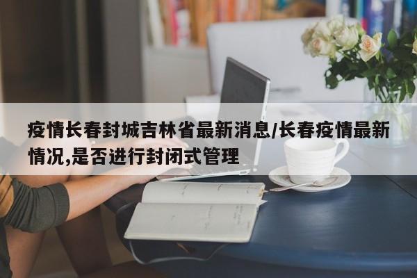 疫情长春封城吉林省最新消息/长春疫情最新情况,是否进行封闭式管理