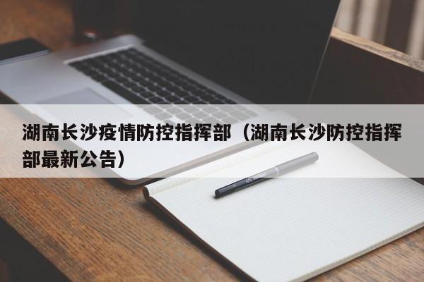 湖南长沙疫情防控指挥部(湖南长沙防控指挥部最新公告)